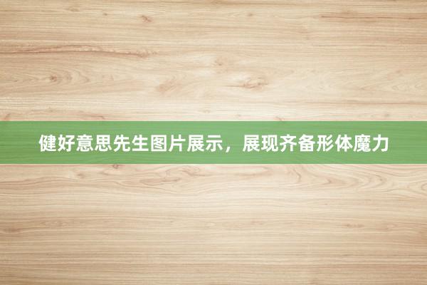 健好意思先生图片展示,展现齐备形体魔力